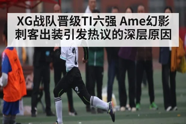 XG战队晋级TI六强 Ame幻影刺客出装引发热议的深层原因（Kaiyun APP）