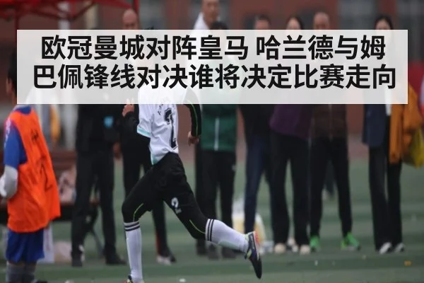 欧冠曼城对阵皇马 哈兰德与姆巴佩锋线对决谁将决定比赛走向