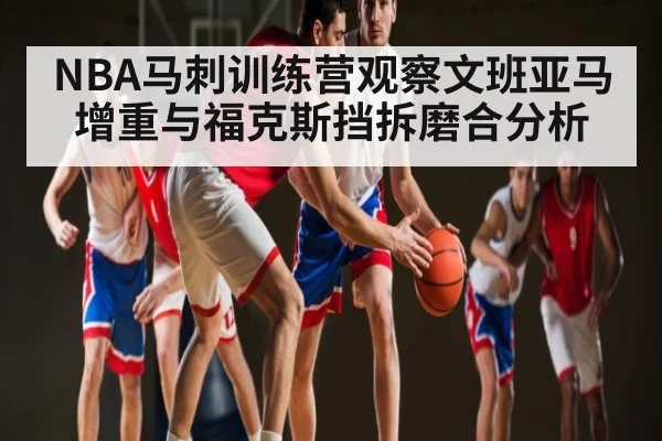 NBA马刺训练营观察文班亚马增重与福克斯挡拆磨合分析