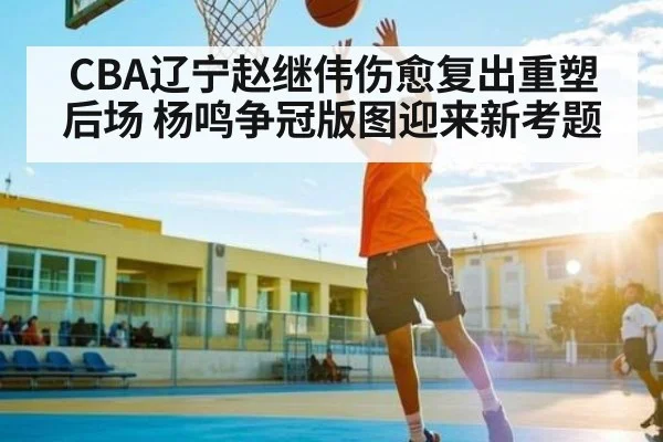 CBA辽宁赵继伟伤愈复出重塑后场 杨鸣争冠版图迎来新考题